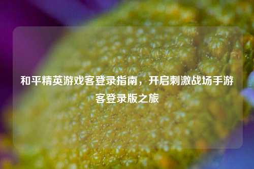 和平精英游戏客登录指南，开启刺激战场手游客登录版之旅