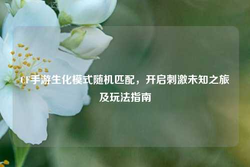 CF手游生化模式随机匹配,开启刺激未知之旅及玩法指南