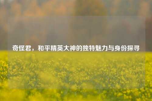 奇怪君，和平精英大神的独特魅力与身份探寻