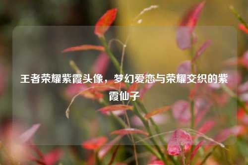 王者荣耀紫霞头像，梦幻爱恋与荣耀交织的紫霞仙子