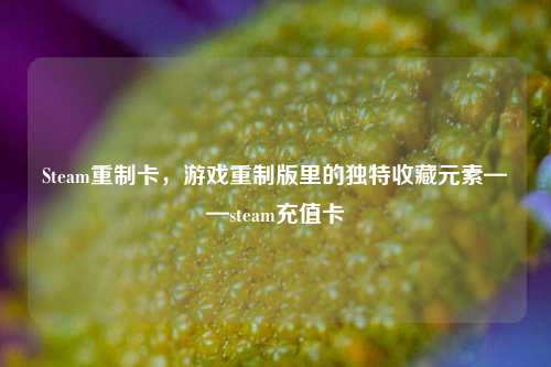 Steam重制卡，游戏重制版里的独特收藏元素——steam充值卡