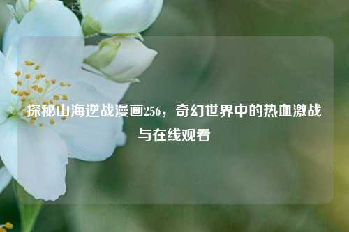 探秘山海逆战漫画256，奇幻世界中的热血激战与在线观看