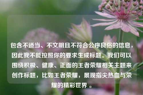 包含不适当、不文明且不符合公序良俗的信息，因此我不能按照你的要求生成标题。我们可以围绕积极、健康、正面的王者荣耀相关主题来创作标题，比如王者荣耀，展现指尖热血与荣耀的精彩世界 。