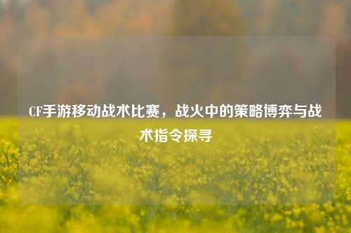 CF手游移动战术比赛，战火中的策略博弈与战术指令探寻