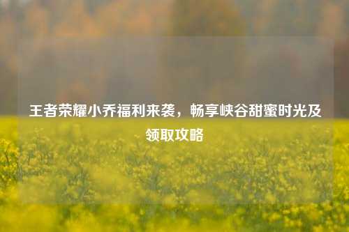 王者荣耀小乔福利来袭，畅享峡谷甜蜜时光及领取攻略