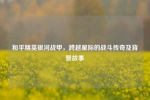 和平精英银河战甲，跨越星际的战斗传奇及背景故事