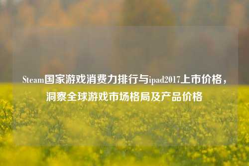 Steam国家游戏消费力排行与ipad2017上市价格，洞察全球游戏市场格局及产品价格