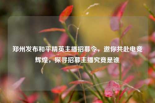 郑州发布和平精英主播招募令，邀你共赴电竞辉煌，探寻招募主播究竟是谁