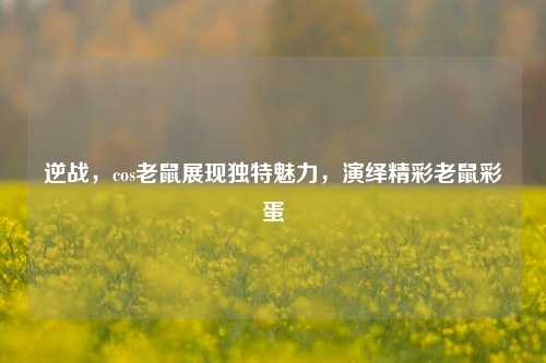 逆战，cos老鼠展现独特魅力，演绎精彩老鼠彩蛋