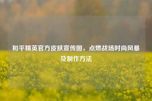 和平精英官方皮肤宣传图，点燃战场时尚风暴及制作方法