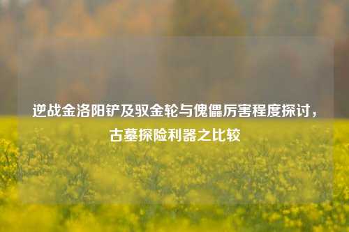 逆战金洛阳铲及驭金轮与傀儡厉害程度探讨，古墓探险利器之比较