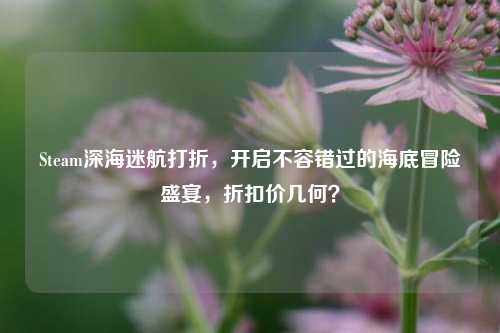 Steam深海迷航打折，开启不容错过的海底冒险盛宴，折扣价几何？