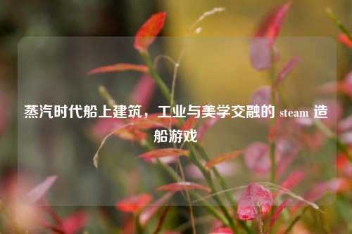 蒸汽时代船上建筑，工业与美学交融的 steam 造船游戏