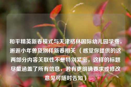 和平精英新春模式与天津格林国际幼儿园学费，邂逅小年兽及别样新春相关 （感觉你提供的这两部分内容关联性不是特别紧密，这样的标题尽量涵盖了所有信息，若有更明确要求或修改意见可随时告知）