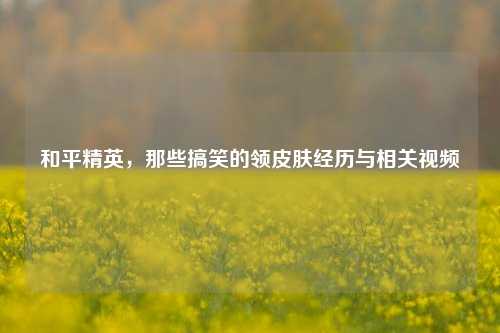 和平精英，那些搞笑的领皮肤经历与相关视频