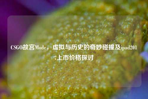 CSGO故宫Mode，虚拟与历史的奇妙碰撞及ipad2017上市价格探讨