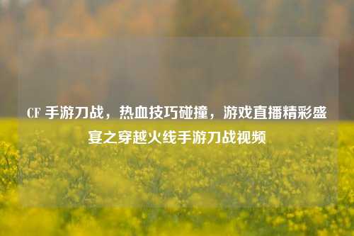 CF 手游刀战，热血技巧碰撞，游戏直播精彩盛宴之穿越火线手游刀战视频