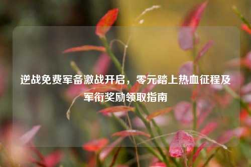逆战免费军备激战开启，零元踏上热血征程及军衔奖励领取指南