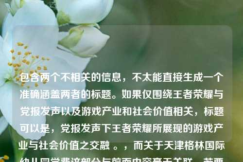 包含两个不相关的信息，不太能直接生成一个准确涵盖两者的标题。如果仅围绕王者荣耀与党报发声以及游戏产业和社会价值相关，标题可以是，党报发声下王者荣耀所展现的游戏产业与社会价值之交融 。，而关于天津格林国际幼儿园学费这部分与前面内容毫无关联，若要强行整合，可能标题会显得很奇怪且不符合逻辑。你可以进一步明确一下需求或修正内容，以便我更精准地为你生成标题 。