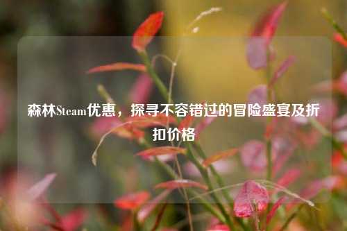 森林Steam优惠，探寻不容错过的冒险盛宴及折扣价格