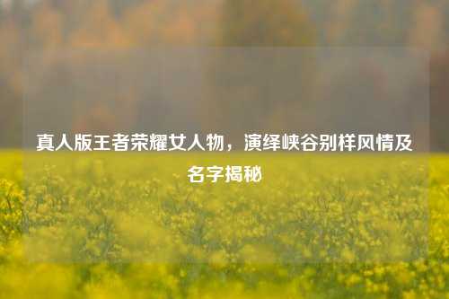 真人版王者荣耀女人物，演绎峡谷别样风情及名字揭秘