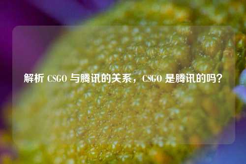 解析 CSGO 与腾讯的关系，CSGO 是腾讯的吗？