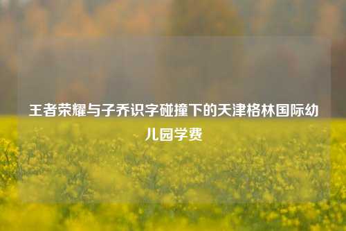 王者荣耀与子乔识字碰撞下的天津格林国际幼儿园学费
