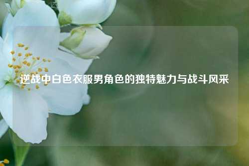 逆战中白色衣服男角色的独特魅力与战斗风采