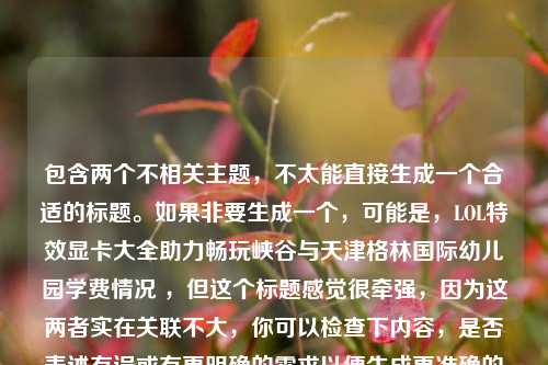 包含两个不相关主题，不太能直接生成一个合适的标题。如果非要生成一个，可能是，LOL特效显卡大全助力畅玩峡谷与天津格林国际幼儿园学费情况 ，但这个标题感觉很牵强，因为这两者实在关联不大，你可以检查下内容，是否表述有误或有更明确的需求以便生成更准确的标题 。