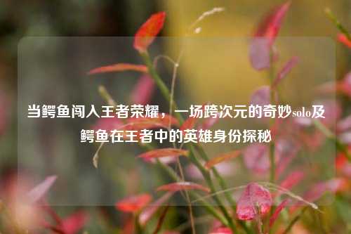 当鳄鱼闯入王者荣耀，一场跨次元的奇妙solo及鳄鱼在王者中的英雄身份探秘
