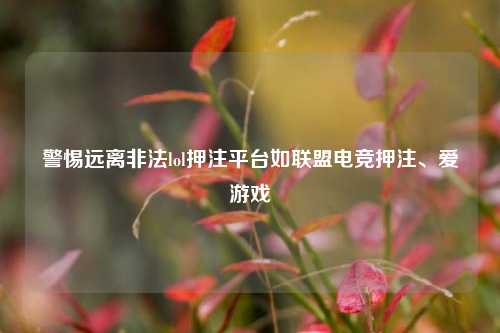 警惕远离非法lol押注平台如联盟电竞押注、爱游戏