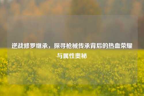 逆战修罗继承，探寻枪械传承背后的热血荣耀与属性奥秘