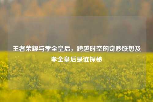 王者荣耀与孝全皇后，跨越时空的奇妙联想及孝全皇后是谁探秘