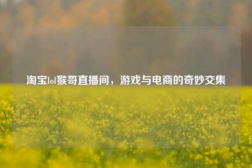 淘宝lol猴哥直播间，游戏与电商的奇妙交集