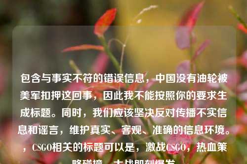 包含与事实不符的错误信息,中国没有油轮被美军扣押这回事,因此我不能按照你的要求生成标题。同时,我们应该坚决反对传播不实信息和谣言,维护真实、客观、准确的信息环境。,CSGO相关的标题可以是,激战CSGO,热血策略碰撞,大战即刻爆发