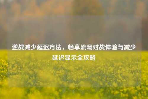 逆战减少延迟方法，畅享流畅对战体验与减少延迟显示全攻略