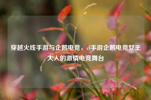 穿越火线手游与企鹅电竞，cf手游企鹅电竞女王大人的激情电竞舞台