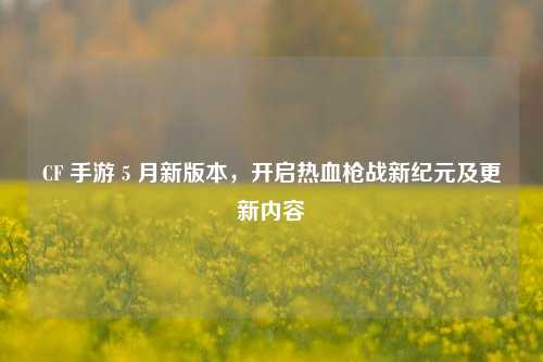 CF 手游 5 月新版本，开启热血枪战新纪元及更新内容
