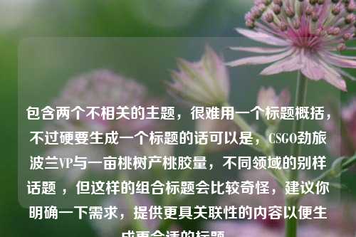 包含两个不相关的主题，很难用一个标题概括，不过硬要生成一个标题的话可以是，CSGO劲旅波兰VP与一亩桃树产桃胶量，不同领域的别样话题 ，但这样的组合标题会比较奇怪，建议你明确一下需求，提供更具关联性的内容以便生成更合适的标题 。