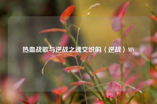 热血战歌与逆战之魂交织的〈逆战〉MV