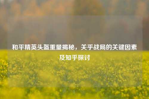 和平精英头盔重量揭秘，关乎战局的关键因素及知乎探讨