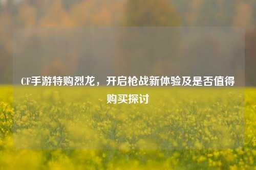 CF手游特购烈龙，开启枪战新体验及是否值得购买探讨