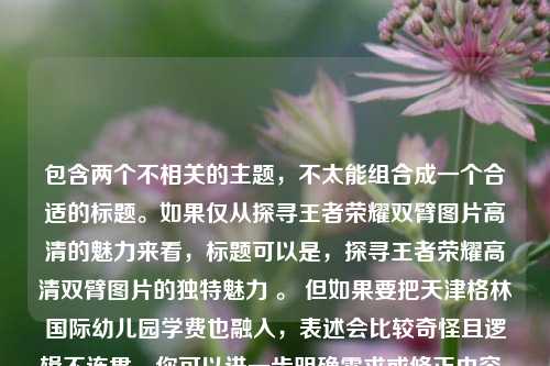 包含两个不相关的主题，不太能组合成一个合适的标题。如果仅从探寻王者荣耀双臂图片高清的魅力来看，标题可以是，探寻王者荣耀高清双臂图片的独特魅力 。 但如果要把天津格林国际幼儿园学费也融入，表述会比较奇怪且逻辑不连贯，你可以进一步明确需求或修正内容，以便我能更准确地生成标题 。
