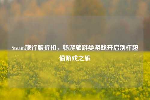 Steam旅行版折扣,畅游旅游类游戏开启别样超值游戏之旅