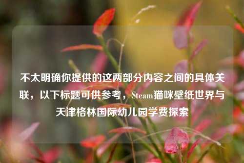 不太明确你提供的这两部分内容之间的具体关联，以下标题可供参考，Steam猫咪壁纸世界与天津格林国际幼儿园学费探索