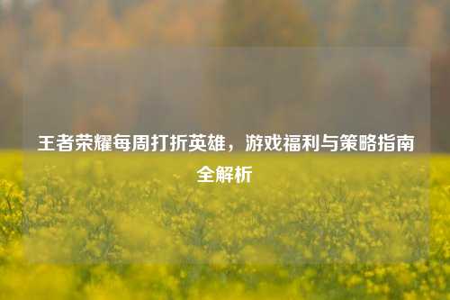 王者荣耀每周打折英雄，游戏福利与策略指南全解析