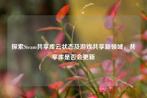 探索Steam共享库云状态及游戏共享新领域，共享库是否会更新