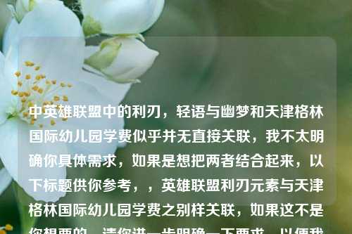 中英雄联盟中的利刃，轻语与幽梦和天津格林国际幼儿园学费似乎并无直接关联，我不太明确你具体需求，如果是想把两者结合起来，以下标题供你参考，，英雄联盟利刃元素与天津格林国际幼儿园学费之别样关联，如果这不是你想要的，请你进一步明确一下要求，以便我生成更准确的标题 。