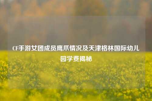 CF手游女团成员鹰爪情况及天津格林国际幼儿园学费揭秘