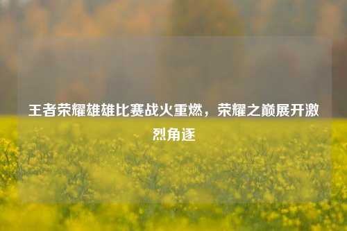 王者荣耀雄雄比赛战火重燃，荣耀之巅展开激烈角逐